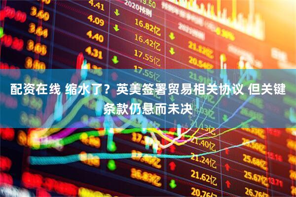 配资在线 缩水了？英美签署贸易相关协议 但关键条款仍悬而未决