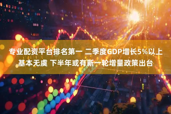 专业配资平台排名第一 二季度GDP增长5%以上基本无虞 下半年或有新一轮增量政策出台