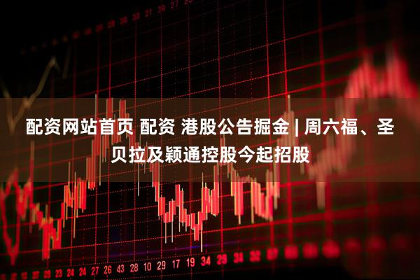 配资网站首页 配资 港股公告掘金 | 周六福、圣贝拉及颖通控股今起招股