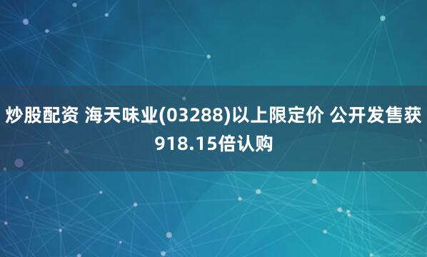 炒股配资 海天味业(03288)以上限定价 公开发售获918.15倍认购
