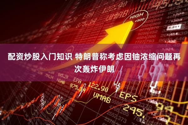 配资炒股入门知识 特朗普称考虑因铀浓缩问题再次轰炸伊朗