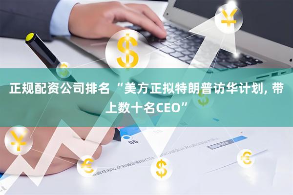 正规配资公司排名 “美方正拟特朗普访华计划, 带上数十名CEO”