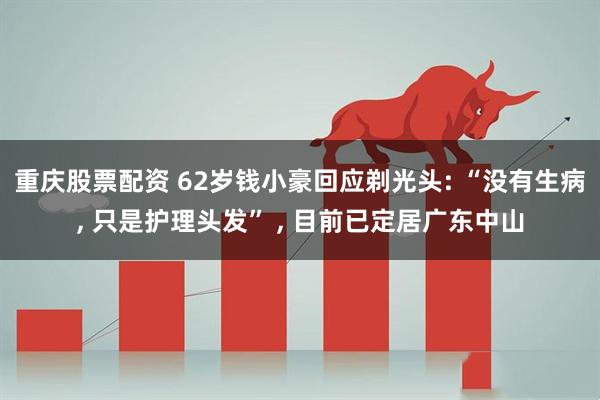 重庆股票配资 62岁钱小豪回应剃光头: “没有生病, 只是护理头发” , 目前已定居广东中山