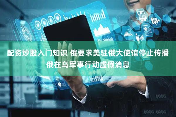 配资炒股入门知识 俄要求美驻俄大使馆停止传播俄在乌军事行动虚假消息