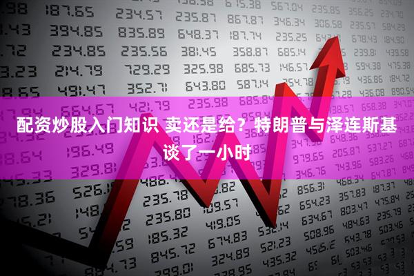 配资炒股入门知识 卖还是给？特朗普与泽连斯基谈了一小时