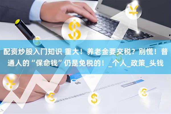 配资炒股入门知识 重大！养老金要交税？别慌！普通人的“保命钱”仍是免税的！_个人_政策_头钱