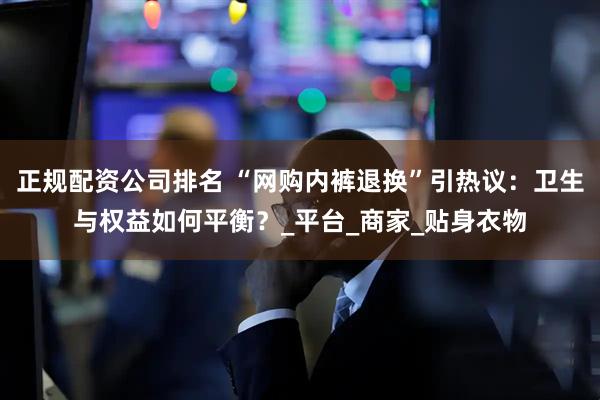正规配资公司排名 “网购内裤退换”引热议：卫生与权益如何平衡？_平台_商家_贴身衣物