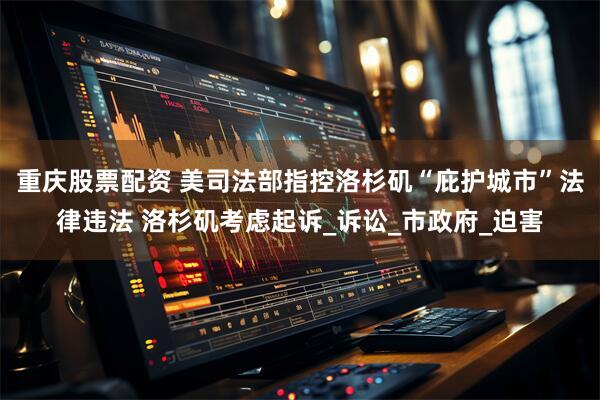 重庆股票配资 美司法部指控洛杉矶“庇护城市”法律违法 洛杉矶考虑起诉_诉讼_市政府_迫害