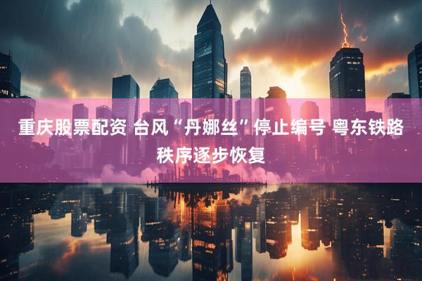 重庆股票配资 台风“丹娜丝”停止编号 粤东铁路秩序逐步恢复