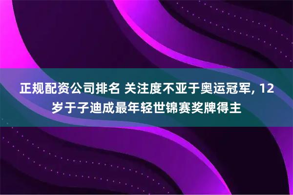 正规配资公司排名 关注度不亚于奥运冠军, 12岁于子迪成最年轻世锦赛奖牌得主