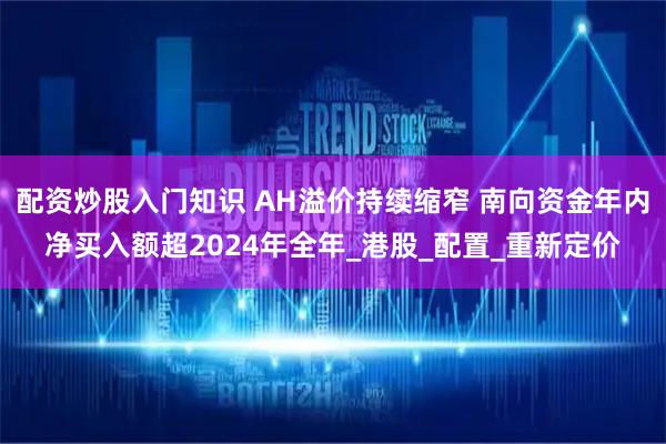 配资炒股入门知识 AH溢价持续缩窄 南向资金年内净买入额超2024年全年_港股_配置_重新定价