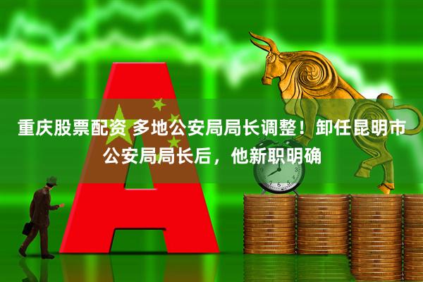 重庆股票配资 多地公安局局长调整！卸任昆明市公安局局长后，他新职明确