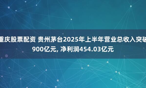 重庆股票配资 贵州茅台2025年上半年营业总收入突破900亿元, 净利润454.03亿元
