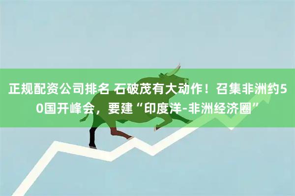 正规配资公司排名 石破茂有大动作！召集非洲约50国开峰会，要建“印度洋-非洲经济圈”