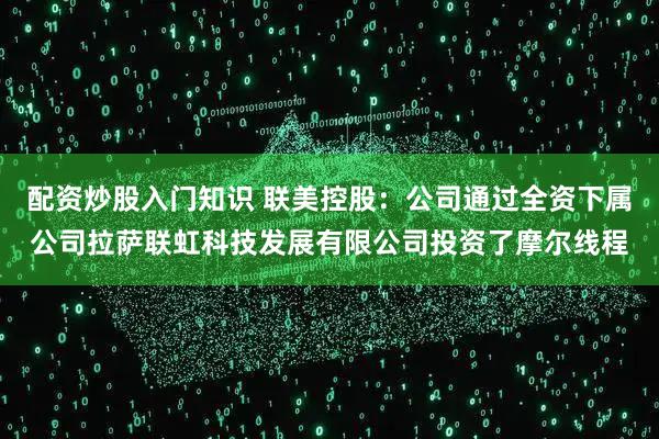 配资炒股入门知识 联美控股：公司通过全资下属公司拉萨联虹科技发展有限公司投资了摩尔线程