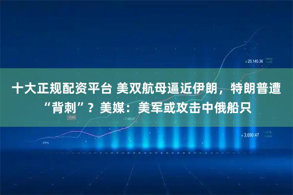 十大正规配资平台 美双航母逼近伊朗,特朗普遭“背刺”?美媒:美军或攻击中俄船只
