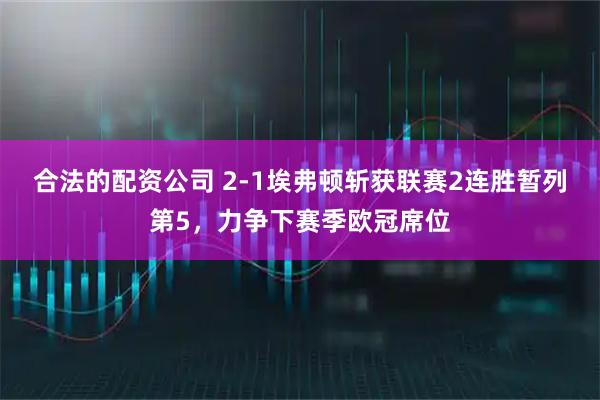合法的配资公司 2-1埃弗顿斩获联赛2连胜暂列第5，力争下赛季欧冠席位